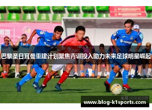 巴黎圣日耳曼重建计划聚焦青训投入助力未来足球明星崛起