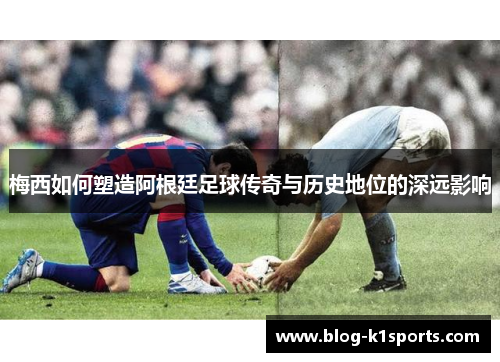 梅西如何塑造阿根廷足球传奇与历史地位的深远影响