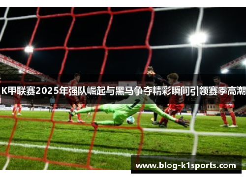 K甲联赛2025年强队崛起与黑马争夺精彩瞬间引领赛季高潮