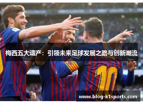 梅西五大遗产：引领未来足球发展之路与创新潮流