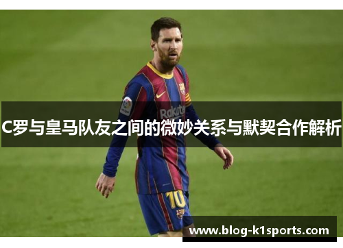 C罗与皇马队友之间的微妙关系与默契合作解析