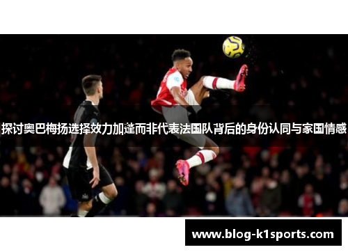 探讨奥巴梅扬选择效力加蓬而非代表法国队背后的身份认同与家国情感 探讨奥巴梅扬选择效力加蓬而非代表法国队背后的身份认同与家国情感