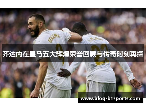 齐达内在皇马五大辉煌荣誉回顾与传奇时刻再探 齐达内在皇马五大辉煌荣誉回顾与传奇时刻再探